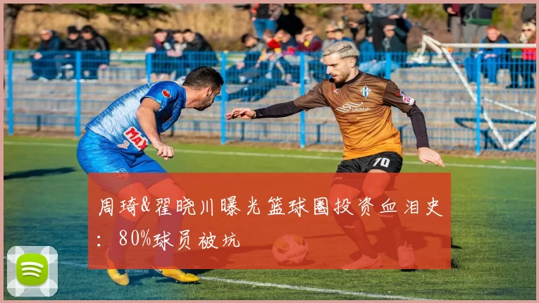 周琦&翟晓川曝光篮球圈投资血泪史：80%球员被坑