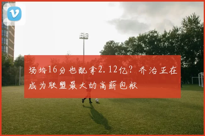 场均16分也配拿2.12亿?乔治正在成为联盟最大的高薪包袱