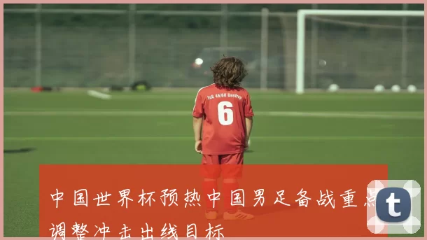中国世界杯预热中国男足备战重点调整冲击出线目标