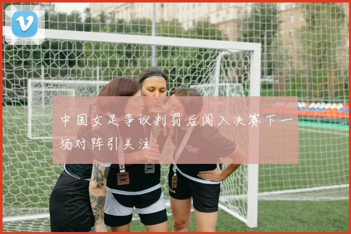 中国女足争议判罚后闯入决赛下一场对阵引关注