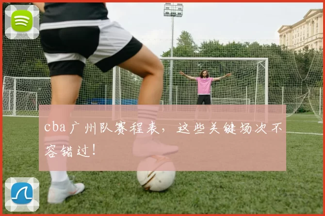 cba广州队赛程表，这些关键场次不容错过！