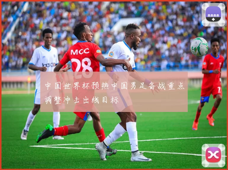 中国世界杯预热中国男足备战重点调整冲击出线目标