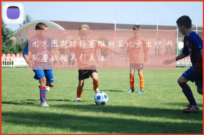 尤文图斯对阵塞维利亚比分出炉 两队鏖战结果引关注