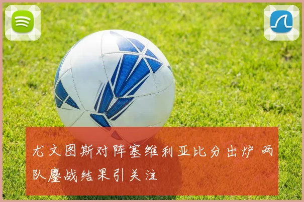 尤文图斯对阵塞维利亚比分出炉 两队鏖战结果引关注