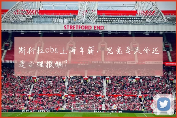 斯科拉cba上海年薪，究竟是天价还是合理报酬？