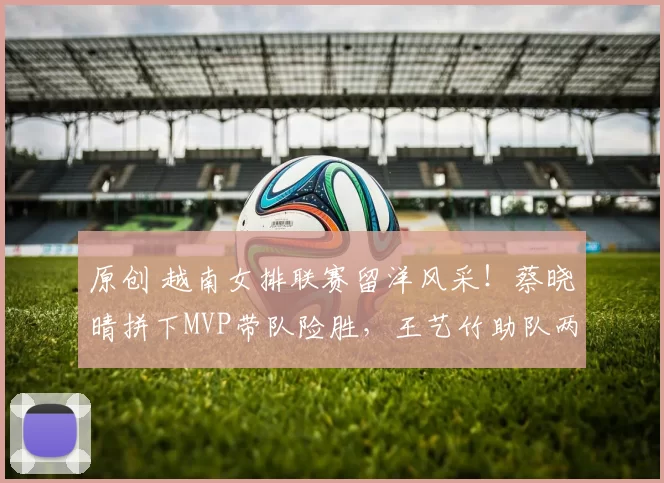 原创 越南女排联赛留洋风采！蔡晓晴拼下MVP带队险胜，王艺竹助队两连胜