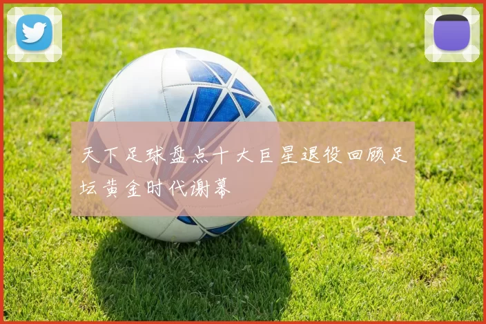 天下足球盘点十大巨星退役回顾足坛黄金时代谢幕