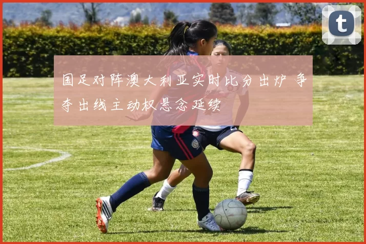 国足对阵澳大利亚实时比分出炉 争夺出线主动权悬念延续