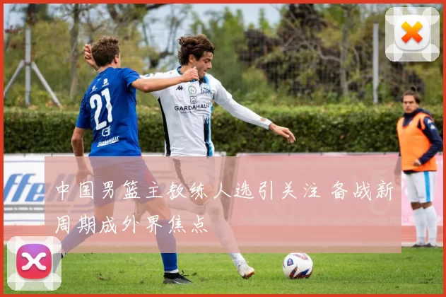 中国男篮主教练人选引关注 备战新周期成外界焦点