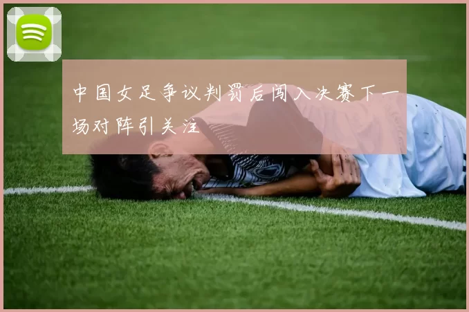 中国女足争议判罚后闯入决赛下一场对阵引关注