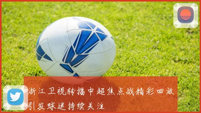 浙江卫视转播中超焦点战精彩回放引发球迷持续关注