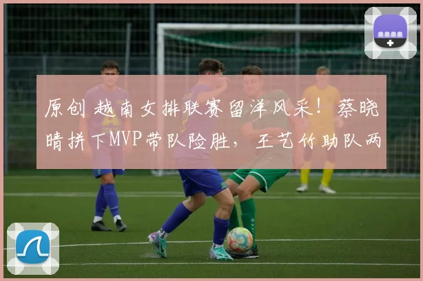 原创 越南女排联赛留洋风采!蔡晓晴拼下MVP带队险胜,王艺竹助队两连胜